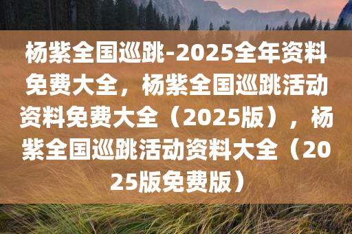 杨紫全国巡跳-2025全年资料免费大全，杨紫全国巡跳活动资料免费大全（2025版），杨紫全国巡跳活动资料大全（2025版免费版）