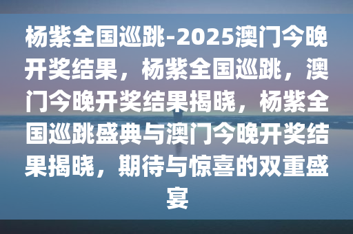 杨紫全国巡跳-2025澳门今晚开奖结果，杨紫全国巡跳，澳门今晚开奖结果揭晓，杨紫全国巡跳盛典与澳门今晚开奖结果揭晓，期待与惊喜的双重盛宴