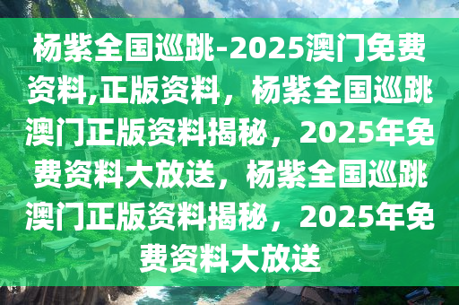 杨紫全国巡跳-2025澳门免费资料,正版资料，杨紫全国巡跳澳门正版资料揭秘，2025年免费资料大放送，杨紫全国巡跳澳门正版资料揭秘，2025年免费资料大放送