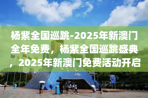 杨紫全国巡跳-2025年新澳门全年免费，杨紫全国巡跳盛典，2025年新澳门免费活动开启