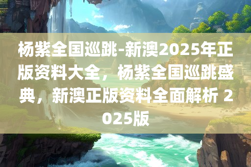 杨紫全国巡跳-新澳2025年正版资料大全，杨紫全国巡跳盛典，新澳正版资料全面解析 2025版