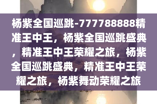 杨紫全国巡跳-777788888精准王中王，杨紫全国巡跳盛典，精准王中王荣耀之旅，杨紫全国巡跳盛典，精准王中王荣耀之旅，杨紫舞动荣耀之旅