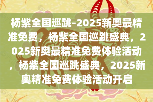 杨紫全国巡跳-2025新奥最精准免费，杨紫全国巡跳盛典，2025新奥最精准免费体验活动，杨紫全国巡跳盛典，2025新奥精准免费体验活动开启