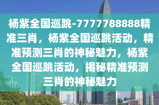 杨紫全国巡跳-7777788888精准三肖，杨紫全国巡跳活动，精准预测三肖的神秘魅力，杨紫全国巡跳活动，揭秘精准预测三肖的神秘魅力