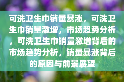 可洗卫生巾销量暴涨，可洗卫生巾销量激增，市场趋势分析，可洗卫生巾销量激增背后的市场趋势分析，销量暴涨背后的原因与前景展望