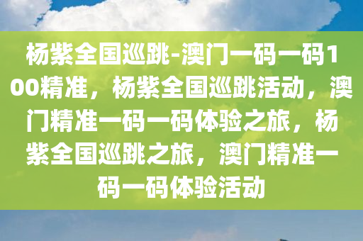 杨紫全国巡跳-澳门一码一码100精准，杨紫全国巡跳活动，澳门精准一码一码体验之旅，杨紫全国巡跳之旅，澳门精准一码一码体验活动