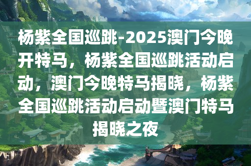 杨紫全国巡跳-2025澳门今晚开特马，杨紫全国巡跳活动启动，澳门今晚特马揭晓，杨紫全国巡跳活动启动暨澳门特马揭晓之夜