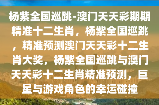 杨紫全国巡跳-澳门天天彩期期精准十二生肖，杨紫全国巡跳，精准预测澳门天天彩十二生肖大奖，杨紫全国巡跳与澳门天天彩十二生肖精准预测，巨星与游戏角色的幸运碰撞