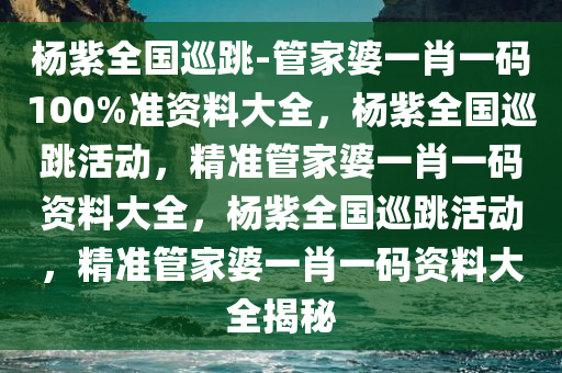 杨紫全国巡跳-管家婆一肖一码100%准资料大全，杨紫全国巡跳活动，精准管家婆一肖一码资料大全，杨紫全国巡跳活动，精准管家婆一肖一码资料大全揭秘