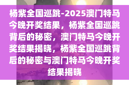 杨紫全国巡跳-2025澳门特马今晚开奖结果，杨紫全国巡跳背后的秘密，澳门特马今晚开奖结果揭晓，杨紫全国巡跳背后的秘密与澳门特马今晚开奖结果揭晓