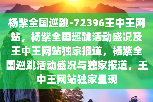 杨紫全国巡跳-72396王中王网站，杨紫全国巡跳活动盛况及王中王网站独家报道，杨紫全国巡跳活动盛况与独家报道，王中王网站独家呈现