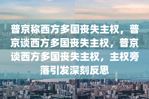 普京称西方多国丧失主权，普京谈西方多国丧失主权，普京谈西方多国丧失主权，主权旁落引发深刻反思