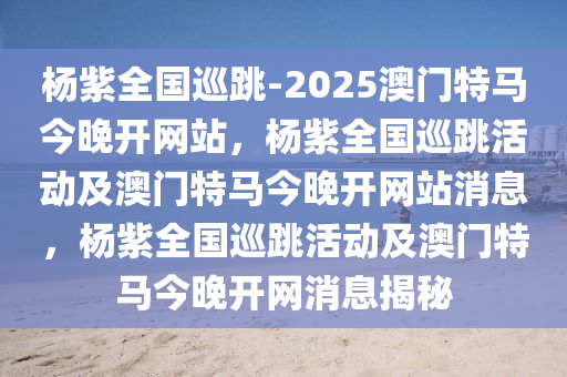 杨紫全国巡跳-2025澳门特马今晚开网站，杨紫全国巡跳活动及澳门特马今晚开网站消息，杨紫全国巡跳活动及澳门特马今晚开网消息揭秘