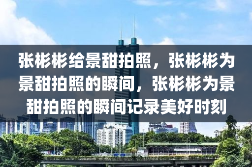 张彬彬给景甜拍照，张彬彬为景甜拍照的瞬间，张彬彬为景甜拍照的瞬间记录美好时刻