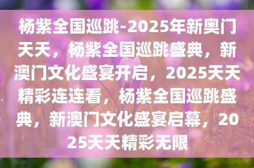 杨紫全国巡跳-2025年新奥门天天，杨紫全国巡跳盛典，新澳门文化盛宴开启，2025天天精彩连连看，杨紫全国巡跳盛典，新澳门文化盛宴启幕，2025天天精彩无限