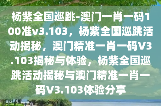 杨紫全国巡跳-澳门一肖一码100准v3.103，杨紫全国巡跳活动揭秘，澳门精准一肖一码V3.103揭秘与体验，杨紫全国巡跳活动揭秘与澳门精准一肖一码V3.103体验分享