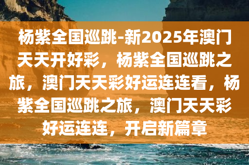 杨紫全国巡跳-新2025年澳门天天开好彩，杨紫全国巡跳之旅，澳门天天彩好运连连看，杨紫全国巡跳之旅，澳门天天彩好运连连，开启新篇章