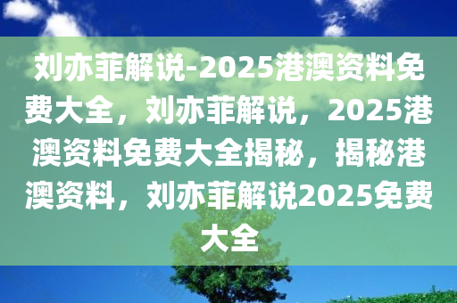 刘亦菲解说-2025港澳资料免费大全，刘亦菲解说，2025港澳资料免费大全揭秘，揭秘港澳资料，刘亦菲解说2025免费大全