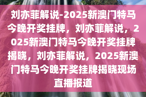 刘亦菲解说-2025新澳门特马今晚开奖挂牌，刘亦菲解说，2025新澳门特马今晚开奖挂牌揭晓，刘亦菲解说，2025新澳门特马今晚开奖挂牌揭晓现场直播报道