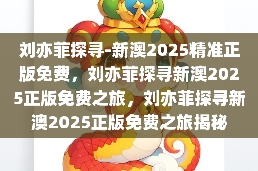 刘亦菲探寻-新澳2025精准正版免费，刘亦菲探寻新澳2025正版免费之旅，刘亦菲探寻新澳2025正版免费之旅揭秘