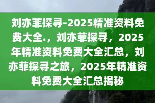 刘亦菲探寻-2025精准资料免费大全.，刘亦菲探寻，2025年精准资料免费大全汇总，刘亦菲探寻之旅，2025年精准资料免费大全汇总揭秘