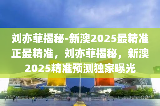 刘亦菲揭秘-新澳2025最精准正最精准，刘亦菲揭秘，新澳2025精准预测独家曝光