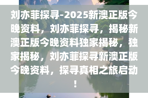 刘亦菲探寻-2025新澳正版今晚资料，刘亦菲探寻，揭秘新澳正版今晚资料独家揭秘，独家揭秘，刘亦菲探寻新澳正版今晚资料，探寻真相之旅启动！