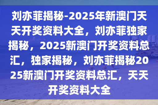 刘亦菲揭秘-2025年新澳门天天开奖资料大全，刘亦菲独家揭秘，2025新澳门开奖资料总汇，独家揭秘，刘亦菲揭秘2025新澳门开奖资料总汇，天天开奖资料大全