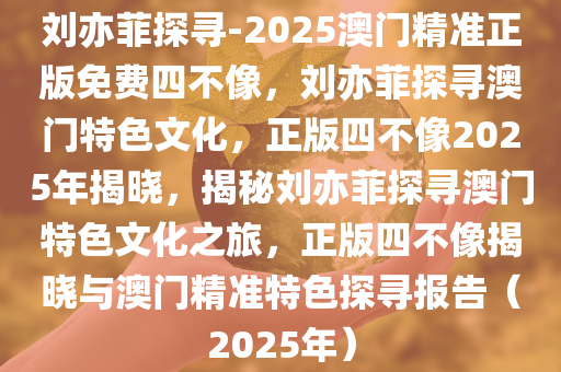 刘亦菲探寻-2025澳门精准正版免费四不像，刘亦菲探寻澳门特色文化，正版四不像2025年揭晓，揭秘刘亦菲探寻澳门特色文化之旅，正版四不像揭晓与澳门精准特色探寻报告（2025年）