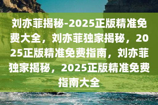 刘亦菲揭秘-2025正版精准免费大全，刘亦菲独家揭秘，2025正版精准免费指南，刘亦菲独家揭秘，2025正版精准免费指南大全