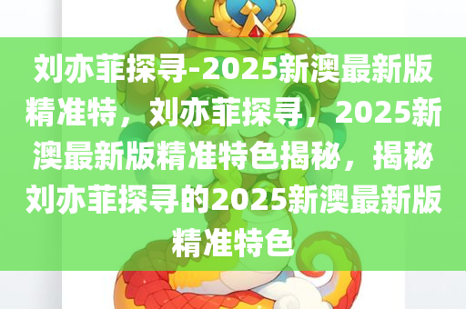 刘亦菲探寻-2025新澳最新版精准特，刘亦菲探寻，2025新澳最新版精准特色揭秘，揭秘刘亦菲探寻的2025新澳最新版精准特色