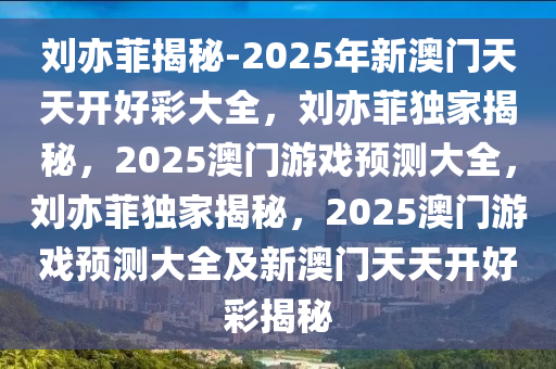 刘亦菲揭秘-2025年新澳门天天开好彩大全，刘亦菲独家揭秘，2025澳门游戏预测大全，刘亦菲独家揭秘，2025澳门游戏预测大全及新澳门天天开好彩揭秘