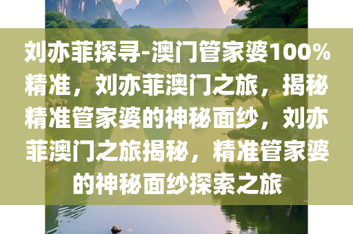 刘亦菲探寻-澳门管家婆100%精准，刘亦菲澳门之旅，揭秘精准管家婆的神秘面纱，刘亦菲澳门之旅揭秘，精准管家婆的神秘面纱探索之旅