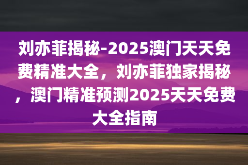 刘亦菲揭秘-2025澳门天天免费精准大全，刘亦菲独家揭秘，澳门精准预测2025天天免费大全指南