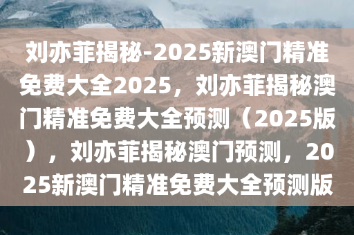 刘亦菲揭秘-2025新澳门精准免费大全2025，刘亦菲揭秘澳门精准免费大全预测（2025版），刘亦菲揭秘澳门预测，2025新澳门精准免费大全预测版