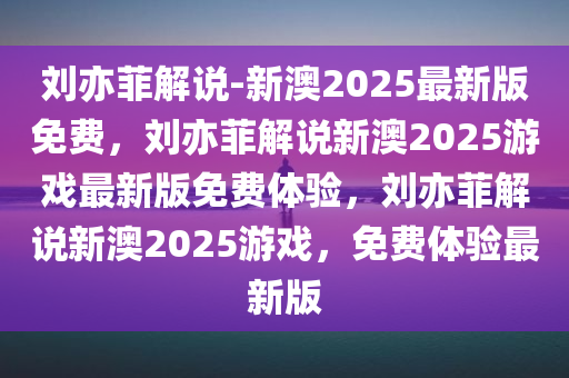 刘亦菲解说-新澳2025最新版免费，刘亦菲解说新澳2025游戏最新版免费体验，刘亦菲解说新澳2025游戏，免费体验最新版