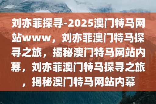 刘亦菲探寻-2025澳门特马网站www，刘亦菲澳门特马探寻之旅，揭秘澳门特马网站内幕，刘亦菲澳门特马探寻之旅，揭秘澳门特马网站内幕