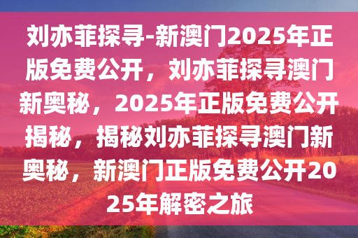 刘亦菲探寻-新澳门2025年正版免费公开，刘亦菲探寻澳门新奥秘，2025年正版免费公开揭秘，揭秘刘亦菲探寻澳门新奥秘，新澳门正版免费公开2025年解密之旅