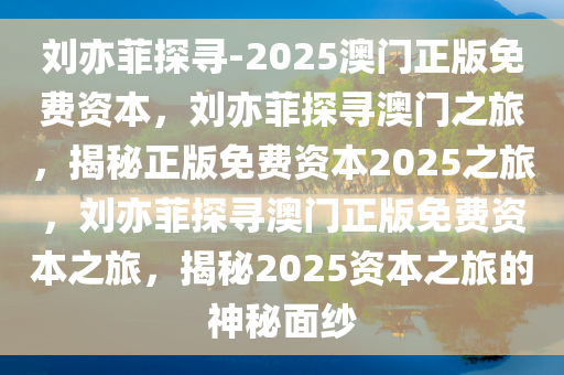 刘亦菲探寻-2025澳门正版免费资本，刘亦菲探寻澳门之旅，揭秘正版免费资本2025之旅，刘亦菲探寻澳门正版免费资本之旅，揭秘2025资本之旅的神秘面纱