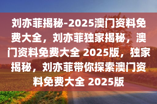 刘亦菲揭秘-2025澳门资料免费大全，刘亦菲独家揭秘，澳门资料免费大全 2025版，独家揭秘，刘亦菲带你探索澳门资料免费大全 2025版