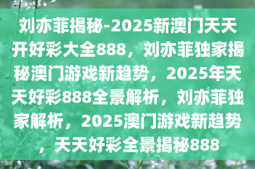 刘亦菲揭秘-2025新澳门天天开好彩大全888，刘亦菲独家揭秘澳门游戏新趋势，2025年天天好彩888全景解析，刘亦菲独家解析，2025澳门游戏新趋势，天天好彩全景揭秘888