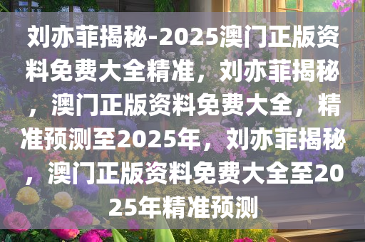 刘亦菲揭秘-2025澳门正版资料免费大全精准，刘亦菲揭秘，澳门正版资料免费大全，精准预测至2025年，刘亦菲揭秘，澳门正版资料免费大全至2025年精准预测