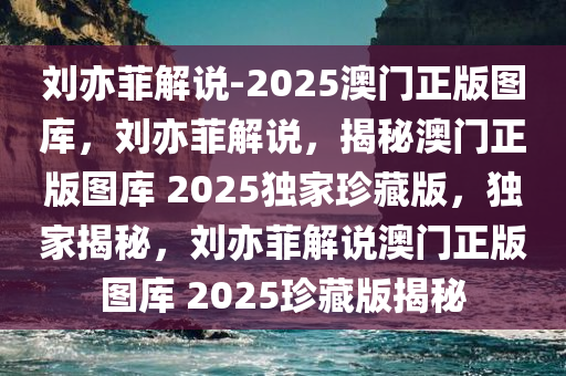 刘亦菲解说-2025澳门正版图库，刘亦菲解说，揭秘澳门正版图库 2025独家珍藏版，独家揭秘，刘亦菲解说澳门正版图库 2025珍藏版揭秘