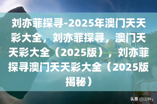 刘亦菲探寻-2025年澳门天天彩大全，刘亦菲探寻，澳门天天彩大全（2025版），刘亦菲探寻澳门天天彩大全（2025版揭秘）