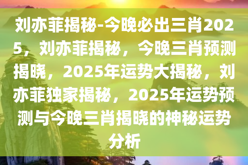 刘亦菲揭秘-今晚必出三肖2025，刘亦菲揭秘，今晚三肖预测揭晓，2025年运势大揭秘，刘亦菲独家揭秘，2025年运势预测与今晚三肖揭晓的神秘运势分析