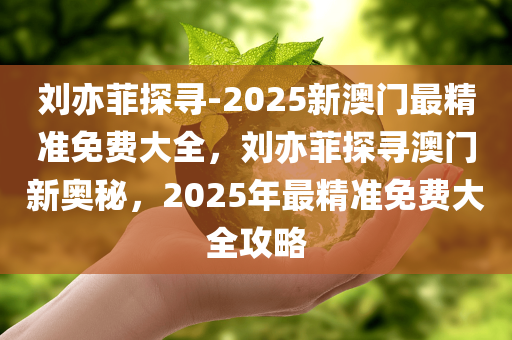 刘亦菲探寻-2025新澳门最精准免费大全，刘亦菲探寻澳门新奥秘，2025年最精准免费大全攻略