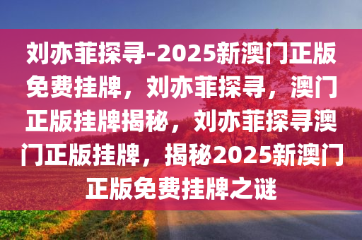 刘亦菲探寻-2025新澳门正版免费挂牌，刘亦菲探寻，澳门正版挂牌揭秘，刘亦菲探寻澳门正版挂牌，揭秘2025新澳门正版免费挂牌之谜