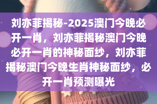 刘亦菲揭秘-2025澳门今晚必开一肖，刘亦菲揭秘澳门今晚必开一肖的神秘面纱，刘亦菲揭秘澳门今晚生肖神秘面纱，必开一肖预测曝光