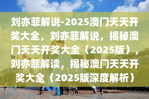 刘亦菲解说-2025澳门天天开奖大全，刘亦菲解说，揭秘澳门天天开奖大全（2025版），刘亦菲解读，揭秘澳门天天开奖大全（2025版深度解析）