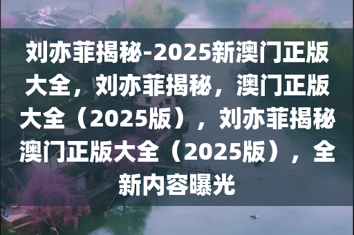 刘亦菲揭秘-2025新澳门正版大全，刘亦菲揭秘，澳门正版大全（2025版），刘亦菲揭秘澳门正版大全（2025版），全新内容曝光